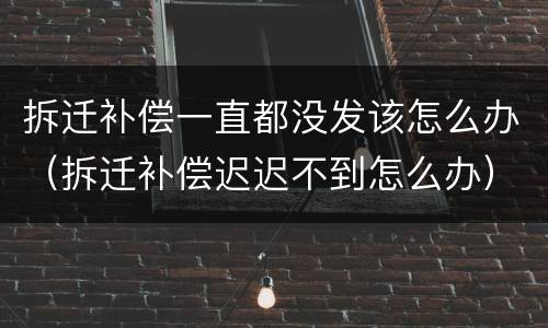 拆迁补偿一直都没发该怎么办（拆迁补偿迟迟不到怎么办）