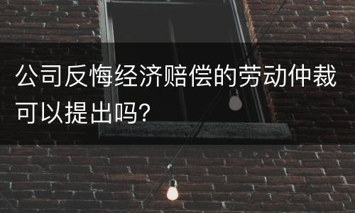 公司反悔经济赔偿的劳动仲裁可以提出吗？