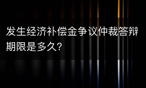 发生经济补偿金争议仲裁答辩期限是多久？