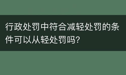 行政处罚中符合减轻处罚的条件可以从轻处罚吗？