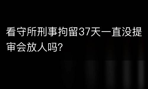 看守所刑事拘留37天一直没提审会放人吗？