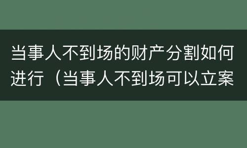 当事人不到场的财产分割如何进行（当事人不到场可以立案吗）