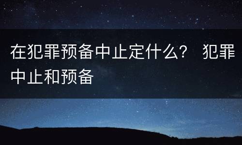 在犯罪预备中止定什么？ 犯罪中止和预备