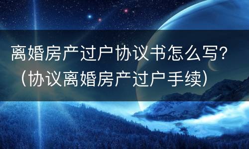 离婚房产过户协议书怎么写？（协议离婚房产过户手续）