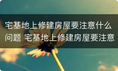 宅基地上修建房屋要注意什么问题 宅基地上修建房屋要注意什么问题呢