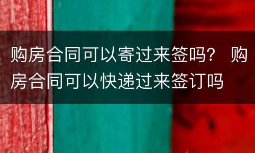 购房合同可以寄过来签吗？ 购房合同可以快递过来签订吗