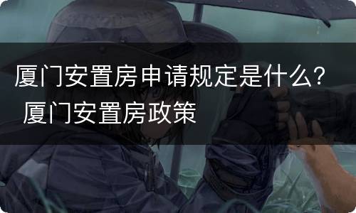 厦门安置房申请规定是什么？ 厦门安置房政策