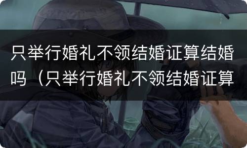 只举行婚礼不领结婚证算结婚吗（只举行婚礼不领结婚证算结婚吗女方）