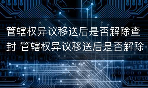 管辖权异议移送后是否解除查封 管辖权异议移送后是否解除查封