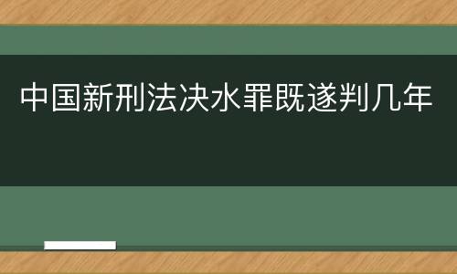 中国新刑法决水罪既遂判几年