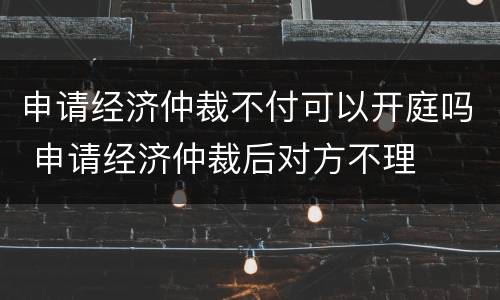 申请经济仲裁不付可以开庭吗 申请经济仲裁后对方不理