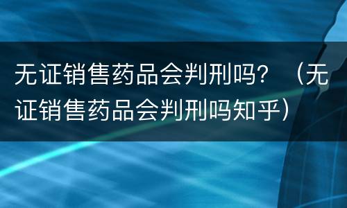 无证销售药品会判刑吗？（无证销售药品会判刑吗知乎）