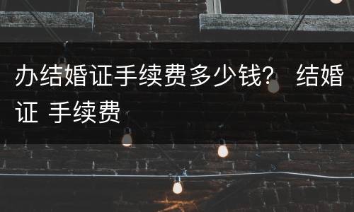 办结婚证手续费多少钱？ 结婚证 手续费