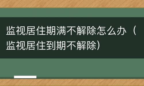 监视居住期满不解除怎么办（监视居住到期不解除）