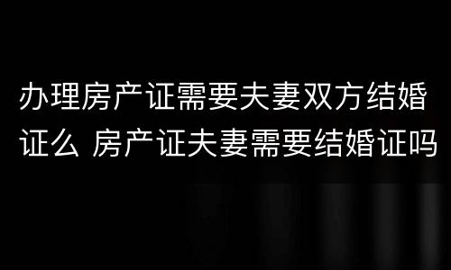 办理房产证需要夫妻双方结婚证么 房产证夫妻需要结婚证吗