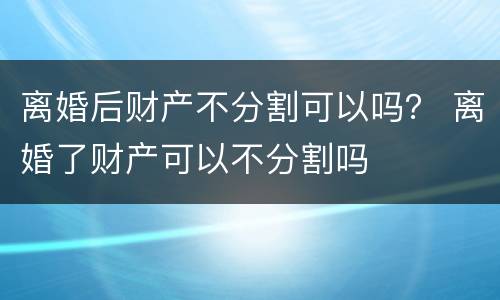 离婚后财产不分割可以吗？ 离婚了财产可以不分割吗