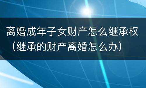 离婚成年子女财产怎么继承权（继承的财产离婚怎么办）