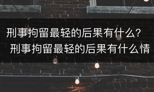 刑事拘留最轻的后果有什么？ 刑事拘留最轻的后果有什么情况