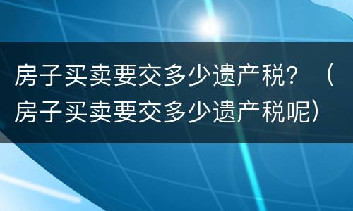 房子买卖要交多少遗产税？（房子买卖要交多少遗产税呢）