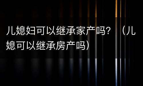 儿媳妇可以继承家产吗？（儿媳可以继承房产吗）