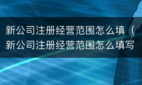 新公司注册经营范围怎么填（新公司注册经营范围怎么填写才正确）