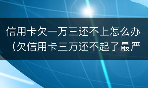 信用卡欠一万三还不上怎么办（欠信用卡三万还不起了最严重的后果会怎么样）