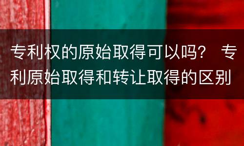 专利权的原始取得可以吗？ 专利原始取得和转让取得的区别