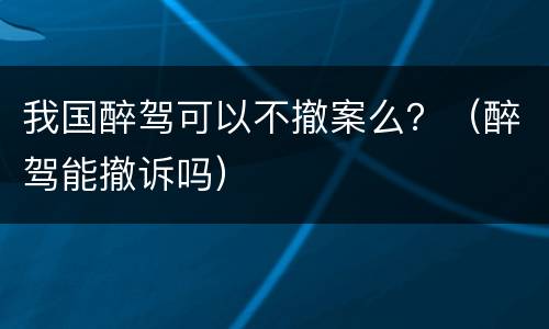 我国醉驾可以不撤案么？（醉驾能撤诉吗）