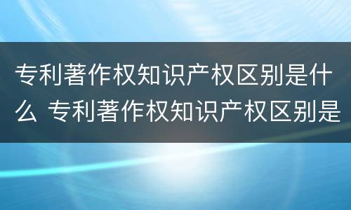 专利著作权知识产权区别是什么 专利著作权知识产权区别是什么内容