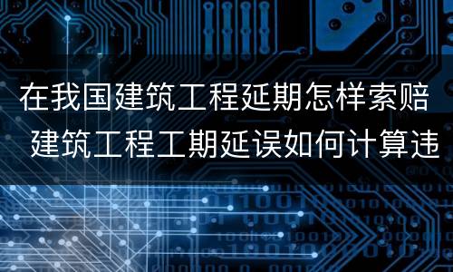 在我国建筑工程延期怎样索赔 建筑工程工期延误如何计算违约金?