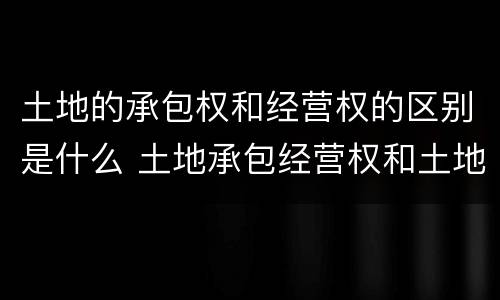 土地的承包权和经营权的区别是什么 土地承包经营权和土地经营权有什么区别?