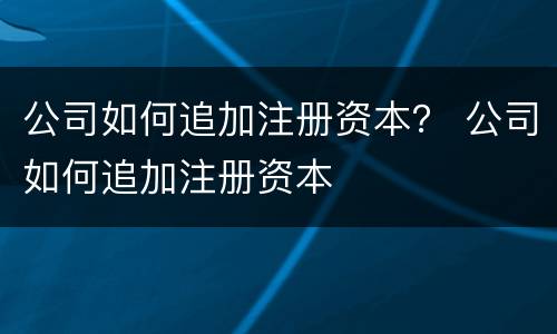 公司如何追加注册资本？ 公司如何追加注册资本