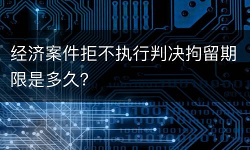 经济案件拒不执行判决拘留期限是多久？