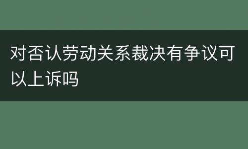 对否认劳动关系裁决有争议可以上诉吗