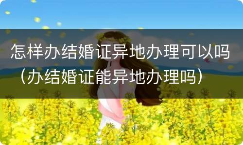 怎样办结婚证异地办理可以吗（办结婚证能异地办理吗）