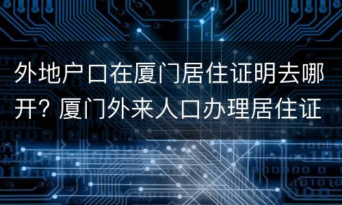 外地户口在厦门居住证明去哪开? 厦门外来人口办理居住证需要什么材料