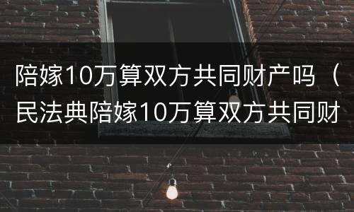 陪嫁10万算双方共同财产吗（民法典陪嫁10万算双方共同财产吗）