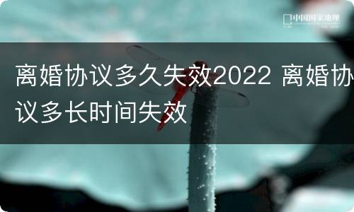 离婚协议多久失效2022 离婚协议多长时间失效