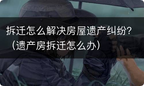 拆迁怎么解决房屋遗产纠纷？（遗产房拆迁怎么办）