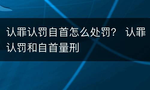 认罪认罚自首怎么处罚？ 认罪认罚和自首量刑