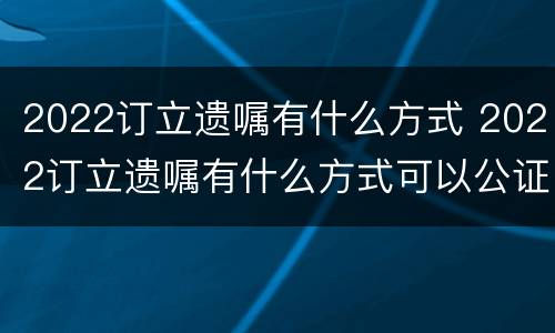 2022订立遗嘱有什么方式 2022订立遗嘱有什么方式可以公证