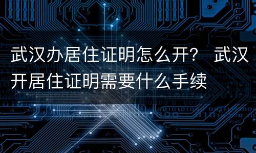 武汉办居住证明怎么开？ 武汉开居住证明需要什么手续