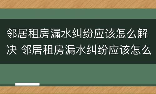 邻居租房漏水纠纷应该怎么解决 邻居租房漏水纠纷应该怎么解决呢