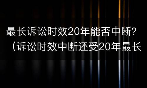 最长诉讼时效20年能否中断？（诉讼时效中断还受20年最长诉讼时效的限制）