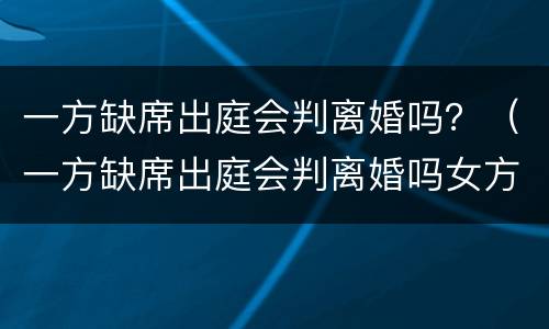 一方缺席出庭会判离婚吗？（一方缺席出庭会判离婚吗女方）