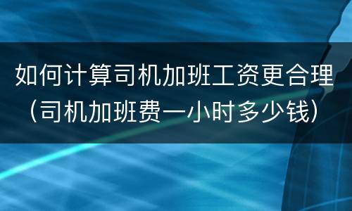 如何计算司机加班工资更合理（司机加班费一小时多少钱）