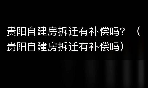 贵阳自建房拆迁有补偿吗？（贵阳自建房拆迁有补偿吗）