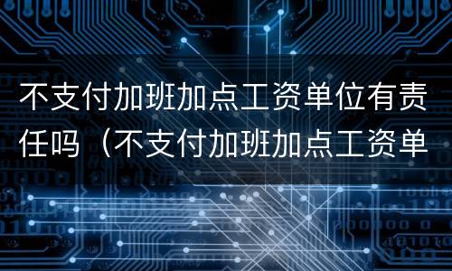 不支付加班加点工资单位有责任吗（不支付加班加点工资单位有责任吗怎么赔偿）