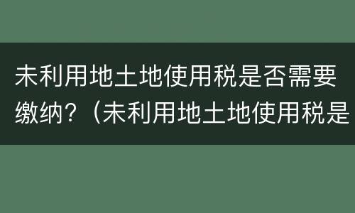 未利用地土地使用税是否需要缴纳?（未利用地土地使用税是否需要缴纳印花税）