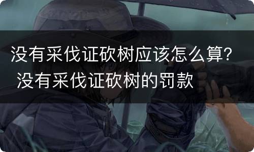 没有采伐证砍树应该怎么算？ 没有采伐证砍树的罚款